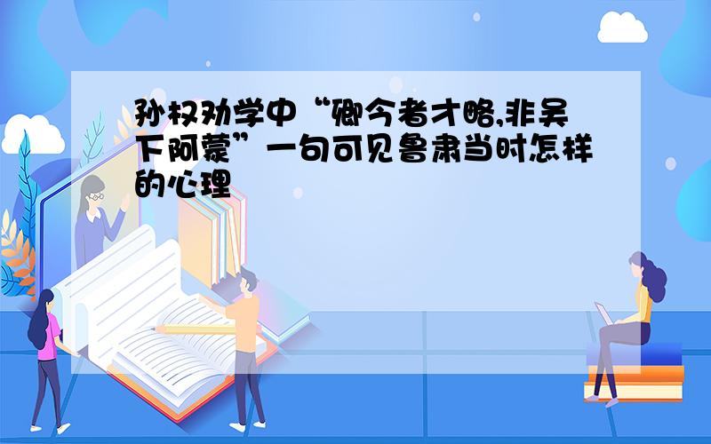 孙权劝学中“卿今者才略,非吴下阿蒙”一句可见鲁肃当时怎样的心理