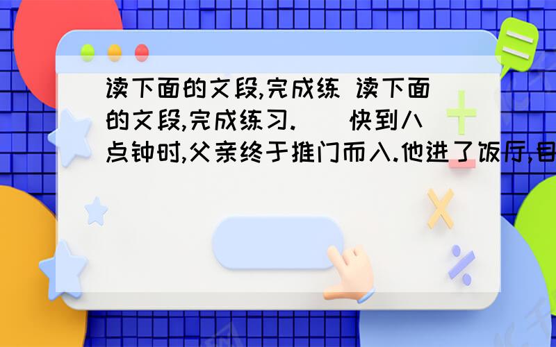 读下面的文段,完成练 读下面的文段,完成练习.　　快到八点钟时,父亲终于推门而入.他进了饭厅,目光被餐桌上的那首诗吸引住