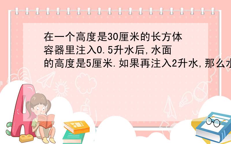 在一个高度是30厘米的长方体容器里注入0.5升水后,水面的高度是5厘米.如果再注入2升水,那么水面的高度是