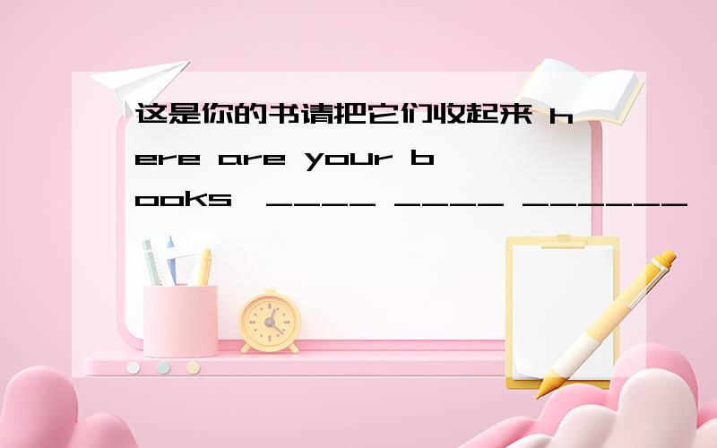 这是你的书请把它们收起来 here are your books,____ ____ ______,please