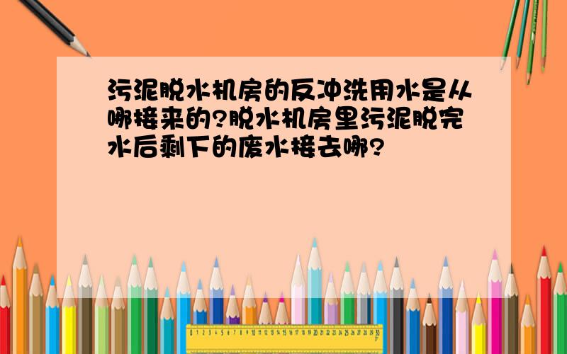 污泥脱水机房的反冲洗用水是从哪接来的?脱水机房里污泥脱完水后剩下的废水接去哪?