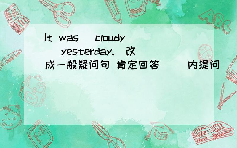 It was (cloudy) yesterday.(改成一般疑问句 肯定回答 （）内提问）