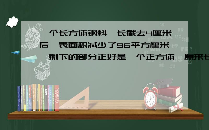 一个长方体钢料,长截去4厘米后,表面积减少了96平方厘米,剩下的部分正好是一个正方体,原来长方体的体积是