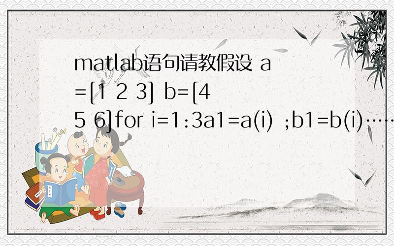 matlab语句请教假设 a=[1 2 3] b=[4 5 6]for i=1:3a1=a(i) ;b1=b(i)……f