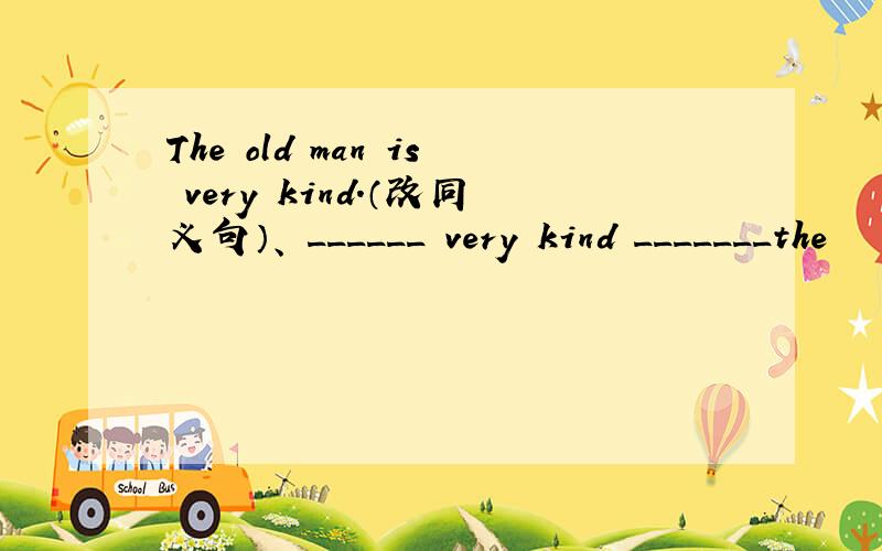 The old man is very kind.（改同义句）、 ______ very kind _______the