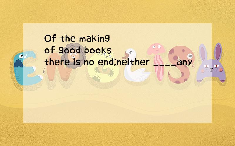 Of the making of good books there is no end;neither ____any