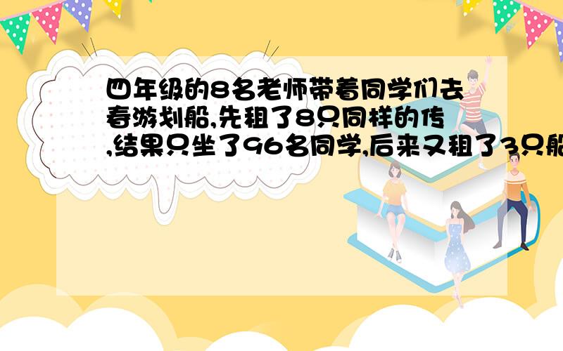 四年级的8名老师带着同学们去春游划船,先租了8只同样的传,结果只坐了96名同学,后来又租了3只船恰好吧老师和同学装完,那