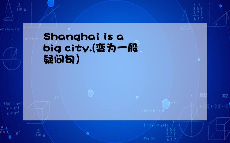 Shanghai is a big city.(变为一般疑问句）