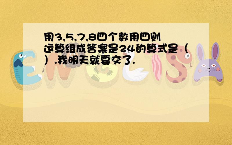 用3,5,7,8四个数用四则运算组成答案是24的算式是（）.我明天就要交了.