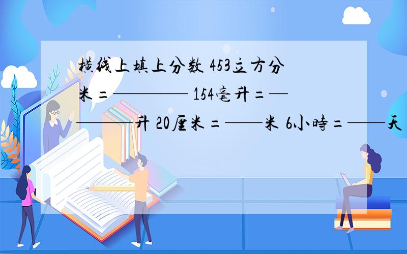 横线上填上分数 453立方分米=———— 154毫升=————升 20厘米=——米 6小时=——天