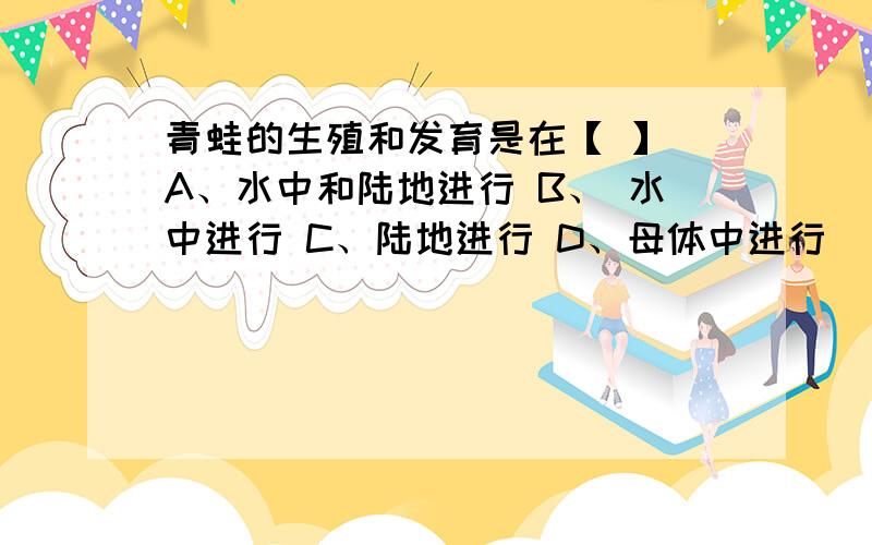 青蛙的生殖和发育是在【 】 A、水中和陆地进行 B、 水中进行 C、陆地进行 D、母体中进行