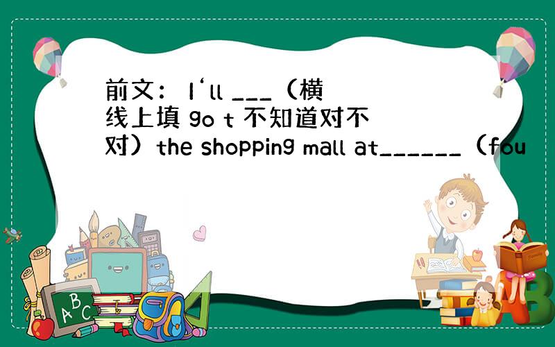 前文： I‘ll ___（横线上填 go t 不知道对不对）the shopping mall at______（fou