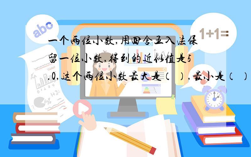 一个两位小数,用四舍五入法保留一位小数,得到的近似值是5.0,这个两位小数最大是（ ）,最小是（ ）