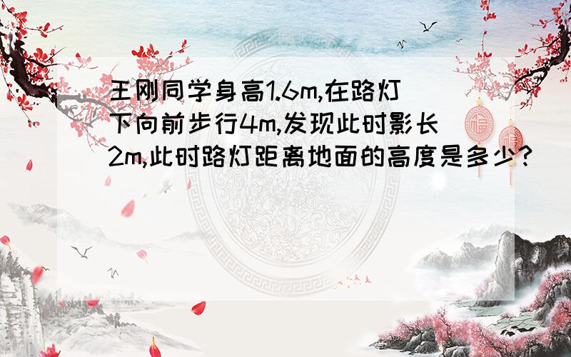 王刚同学身高1.6m,在路灯下向前步行4m,发现此时影长2m,此时路灯距离地面的高度是多少?