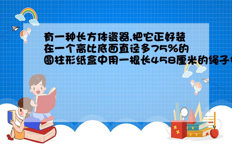 有一种长方体瓷器,把它正好装在一个高比底面直径多75％的圆柱形纸盒中用一根长458厘米的绳子扎住【打结处用去绳子18cm