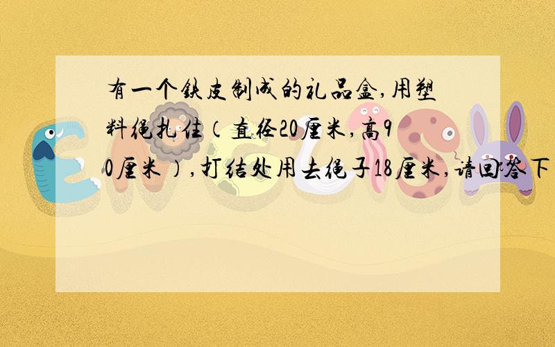 有一个铁皮制成的礼品盒,用塑料绳扎住（直径20厘米,高90厘米）,打结处用去绳子18厘米,请回答下列问题