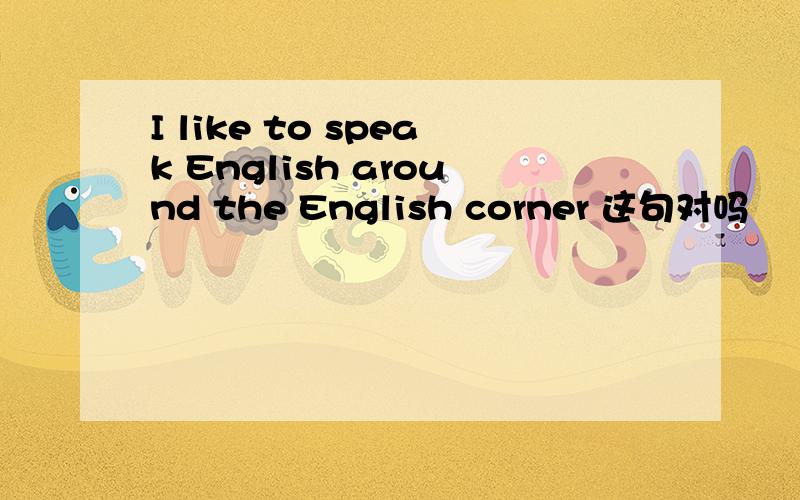 I like to speak English around the English corner 这句对吗