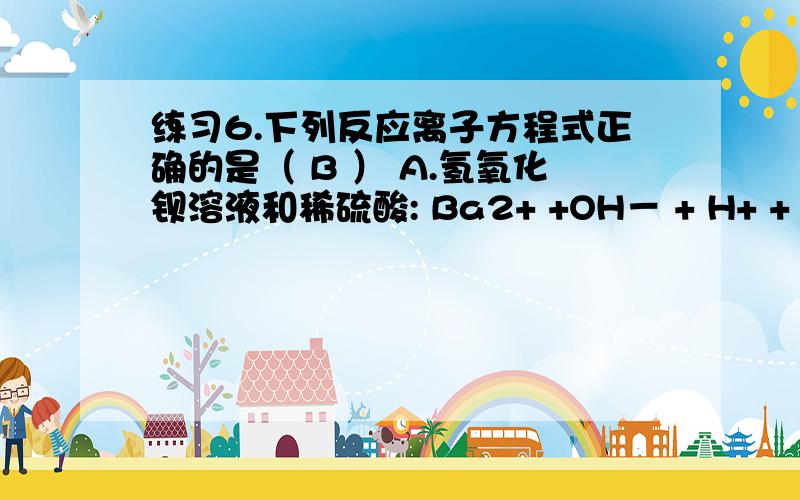 练习6.下列反应离子方程式正确的是（ B ） A.氢氧化钡溶液和稀硫酸: Ba2+ +OH－ + H+ + SO42－