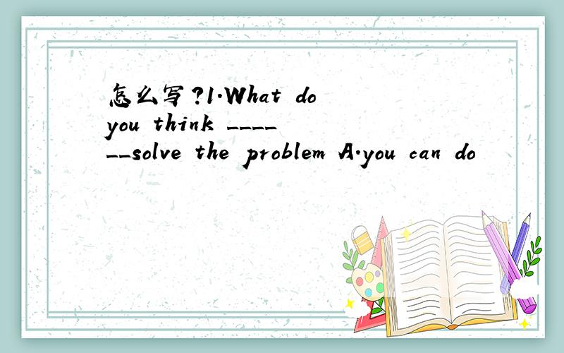 怎么写?1.What do you think ______solve the problem A.you can do