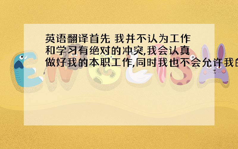 英语翻译首先 我并不认为工作和学习有绝对的冲突,我会认真做好我的本职工作,同时我也不会允许我的成绩下滑,而且我相信 咱们