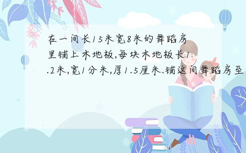 在一间长15米宽8米的舞蹈房里铺上木地板,每块木地板长1.2米,宽1分米,厚1.5厘米.铺这间舞蹈房至少需要木地板多少?