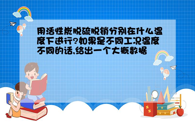 用活性炭脱硫脱销分别在什么温度下进行?如果是不同工况温度不同的话,给出一个大概数据