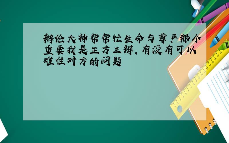 辩论大神帮帮忙生命与尊严那个重要我是正方三辨,有没有可以难住对方的问题