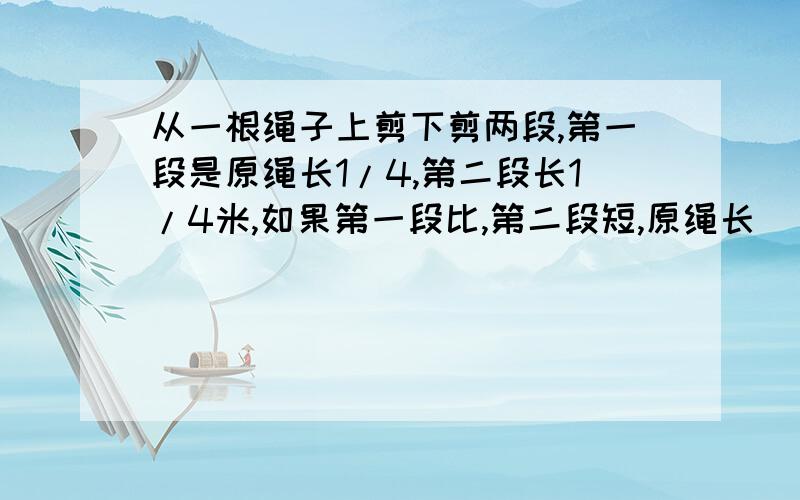 从一根绳子上剪下剪两段,第一段是原绳长1/4,第二段长1/4米,如果第一段比,第二段短,原绳长