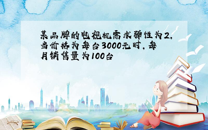 某品牌的电视机需求弹性为2,当价格为每台3000元时,每月销售量为100台