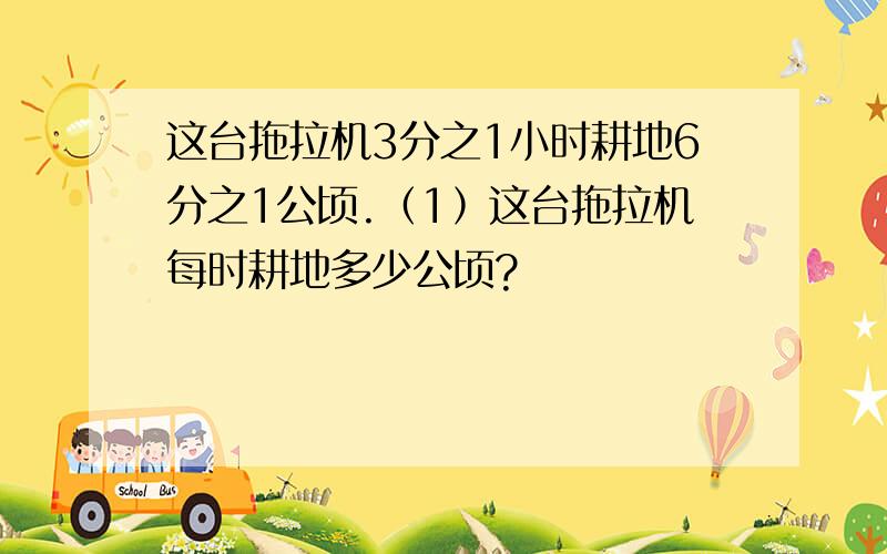 这台拖拉机3分之1小时耕地6分之1公顷.﹙1﹚这台拖拉机每时耕地多少公顷?