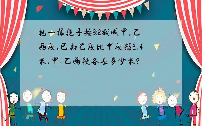 把一根绳子按3：2截成甲,乙两段,已知乙段比甲段短2.4米,甲,乙两段各长多少米?