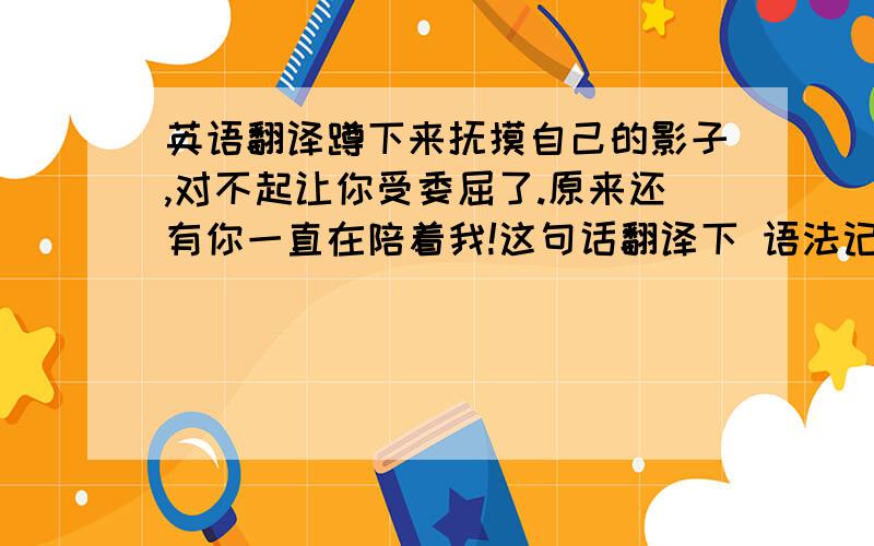 英语翻译蹲下来抚摸自己的影子,对不起让你受委屈了.原来还有你一直在陪着我!这句话翻译下 语法记得别弄错 O.O2000回