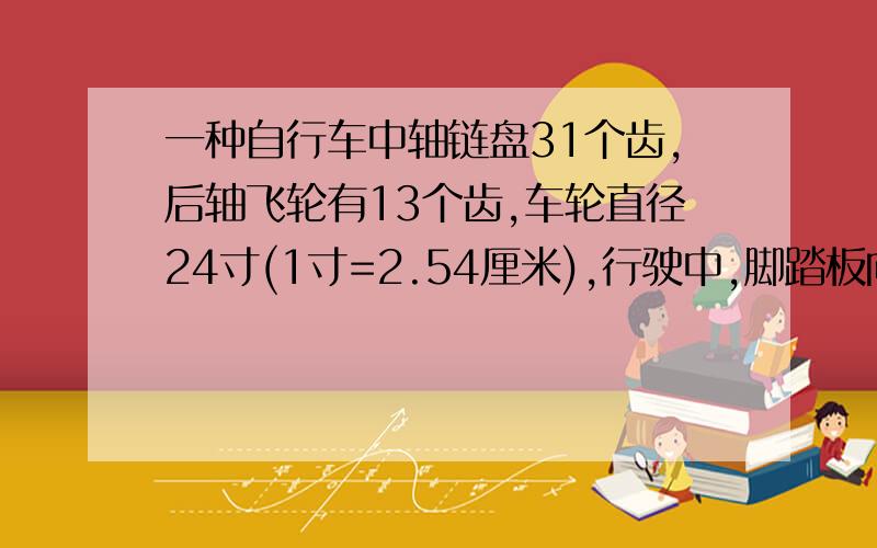 一种自行车中轴链盘31个齿,后轴飞轮有13个齿,车轮直径24寸(1寸=2.54厘米),行驶中,脚踏板向前转动22圈,求