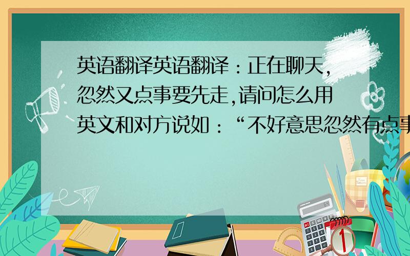 英语翻译英语翻译：正在聊天,忽然又点事要先走,请问怎么用英文和对方说如：“不好意思忽然有点事,要先走了.”