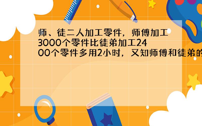 师、徒二人加工零件，师傅加工3000个零件比徒弟加工2400个零件多用2小时，又知师傅和徒弟的工作效率比是6：5．&nb