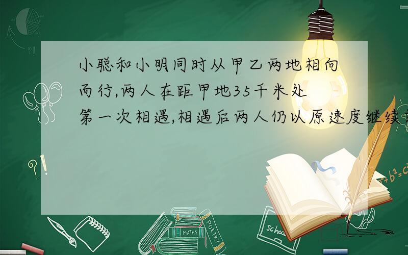 小聪和小明同时从甲乙两地相向而行,两人在距甲地35千米处第一次相遇,相遇后两人仍以原速度继续前进,并且在各自出发到达对方