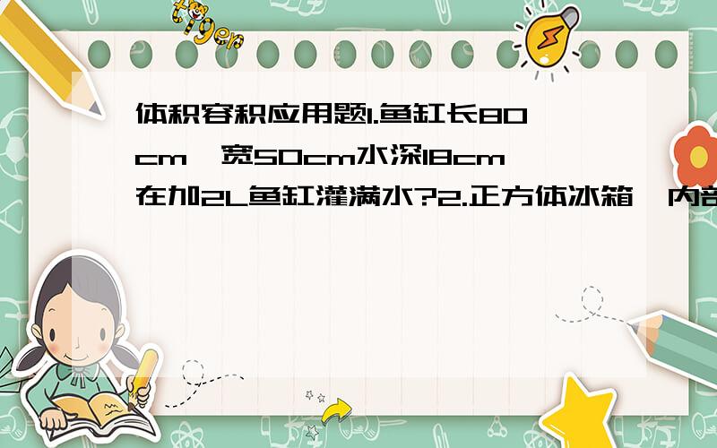 体积容积应用题1.鱼缸长80cm,宽50cm水深18cm在加2L鱼缸灌满水?2.正方体冰箱,内部测量人常150cm里有6