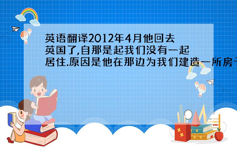 英语翻译2012年4月他回去英国了,自那是起我们没有一起居住.原因是他在那边为我们建造一所房子,房子目前差不多完成了.我