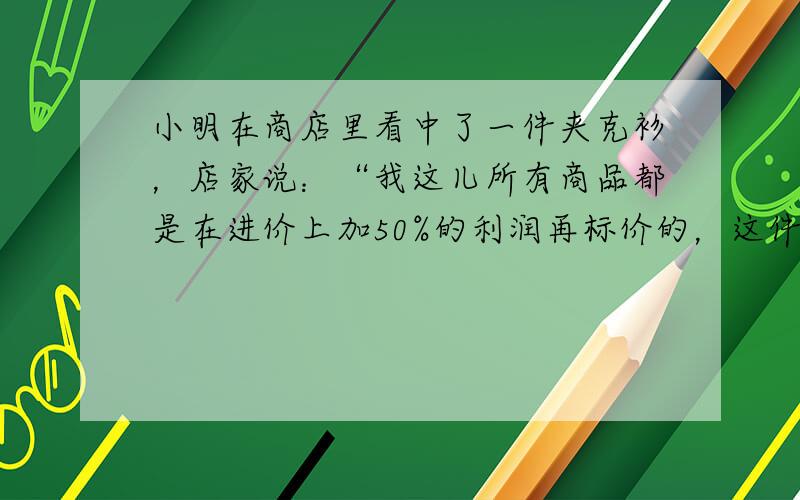 小明在商店里看中了一件夹克衫，店家说：“我这儿所有商品都是在进价上加50%的利润再标价的，这件夹克衫我给你按标价打8折，