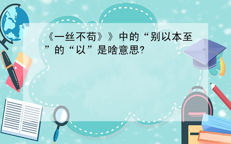 《一丝不苟》》中的“别以本至”的“以”是啥意思?