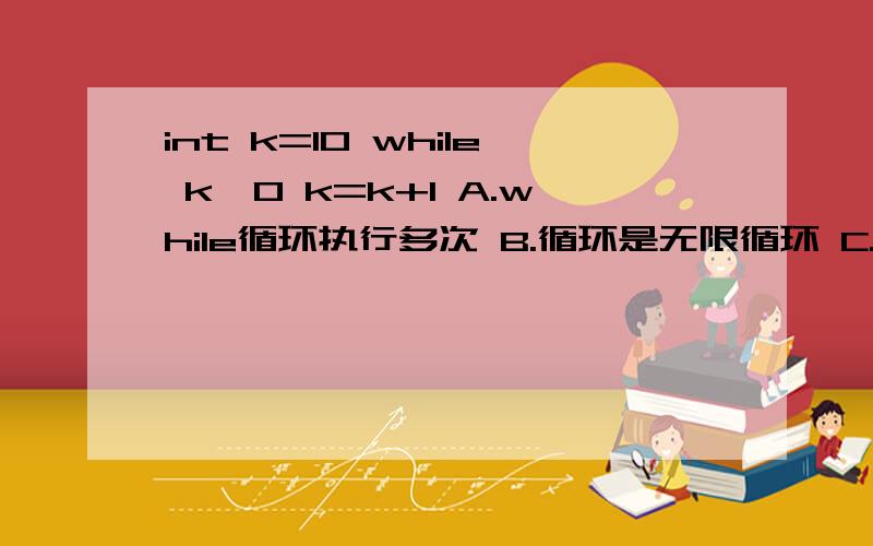 int k=10 while k>0 k=k+1 A.while循环执行多次 B.循环是无限循环 C.循环体语句一次也不