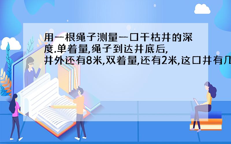 用一根绳子测量一口干枯井的深度.单着量,绳子到达井底后,井外还有8米,双着量,还有2米,这口井有几米深?