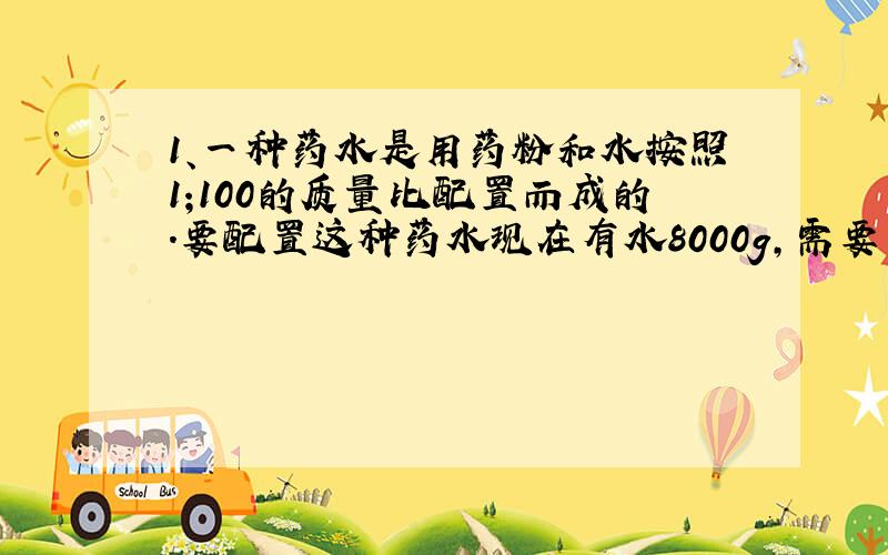 1、一种药水是用药粉和水按照1;100的质量比配置而成的.要配置这种药水现在有水8000g,需要药粉多少克?急