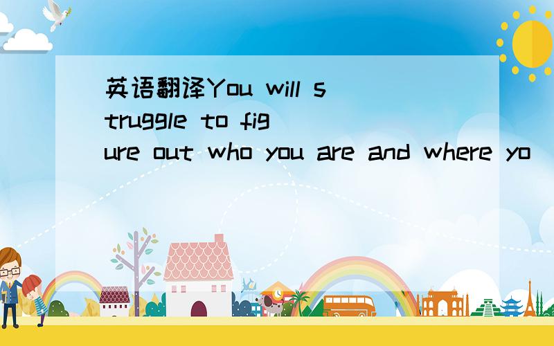 英语翻译You will struggle to figure out who you are and where yo