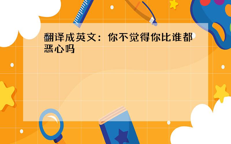 翻译成英文：你不觉得你比谁都恶心吗