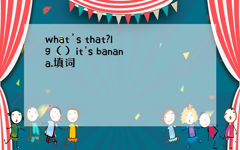 what’s that?I g（ ）it's banana.填词