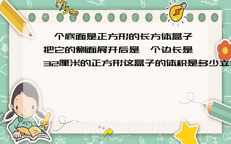 一个底面是正方形的长方体盒子把它的侧面展开后是一个边长是32厘米的正方形这盒子的体积是多少立方厘米?