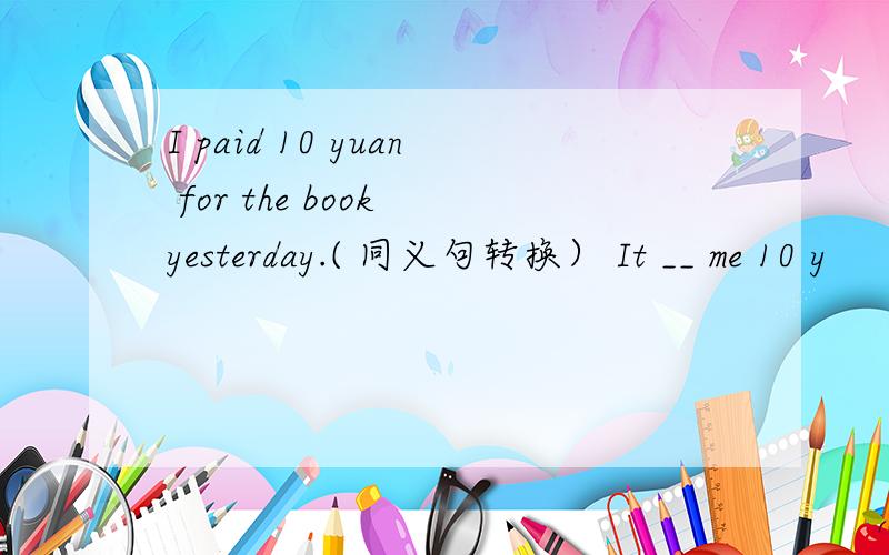 I paid 10 yuan for the book yesterday.( 同义句转换） It __ me 10 y