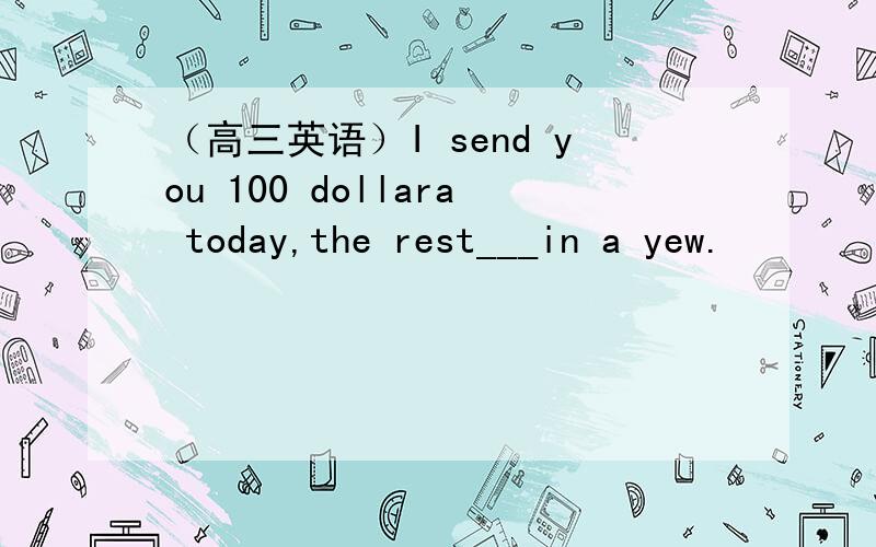 （高三英语）I send you 100 dollara today,the rest___in a yew.