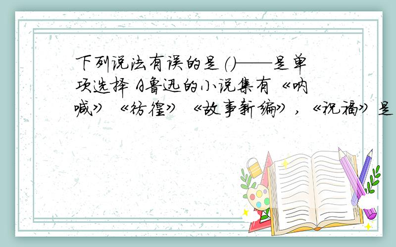 下列说法有误的是（）——是单项选择 A鲁迅的小说集有《呐喊》《彷徨》《故事新编》,《祝福》是《彷徨》